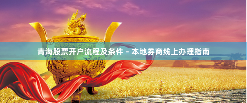青海股票开户流程及条件 - 本地券商线上办理指南